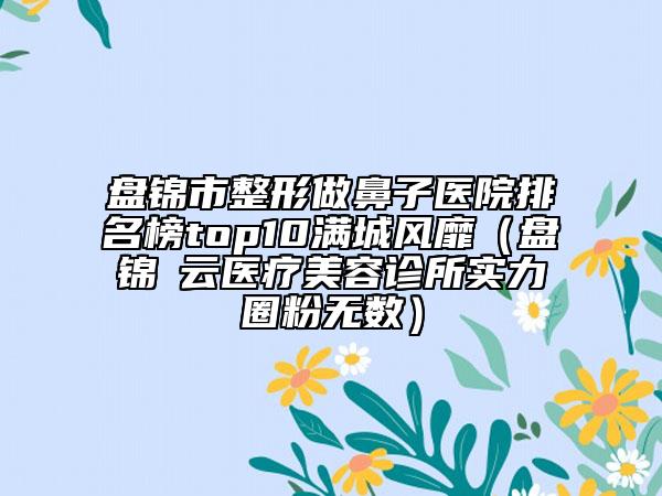 盘锦市整形做鼻子医院排名榜top10满城风靡（盘锦璓云医疗美容诊所实力圈粉无数）