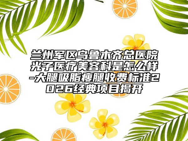 兰州军区乌鲁木齐总医院光子医疗美容科是怎么样-大腿吸脂瘦腿收费标准2026经典项目揭开