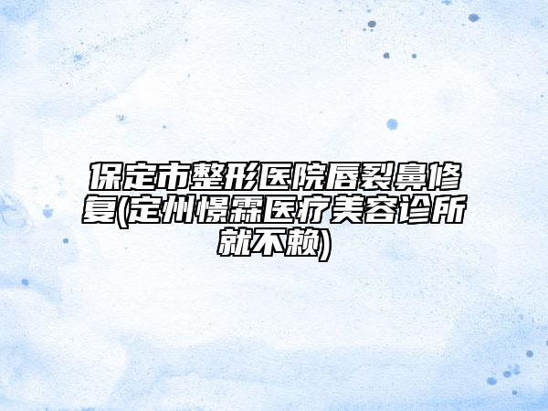 保定市整形医院唇裂鼻修复(定州憬霖医疗美容诊所就不赖)