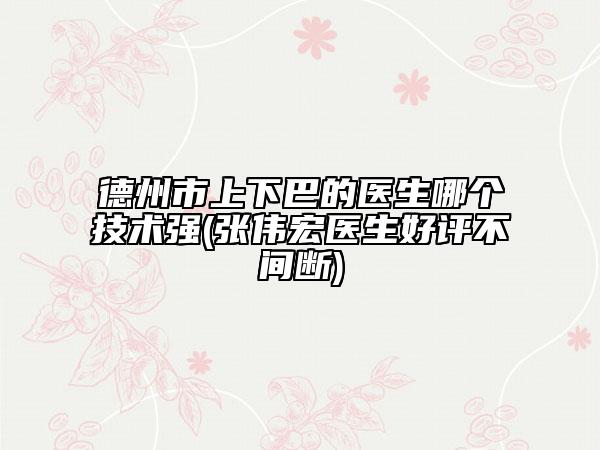 德州市上下巴的医生哪个技术强(张伟宏医生好评不间断)