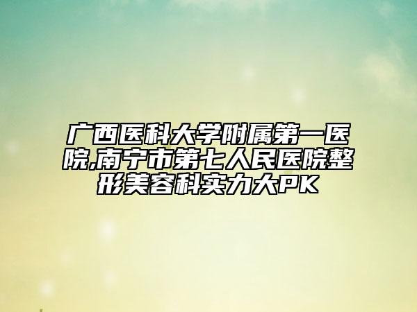广西医科大学附属第一医院,南宁市第七人民医院整形美容科实力大PK