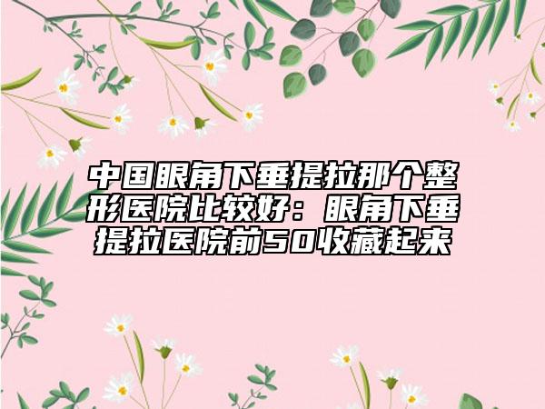 中国眼角下垂提拉那个整形医院比较好：眼角下垂提拉医院前50收藏起来