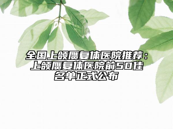 全国上颌赝复体医院推荐：上颌赝复体医院前50佳名单正式公布