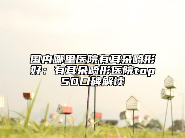 国内哪里医院有耳朵畸形好：有耳朵畸形医院top50口碑解读