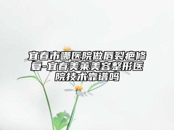 宜春市哪医院做唇裂疤修复-宜春美莱美容整形医院技术靠谱吗