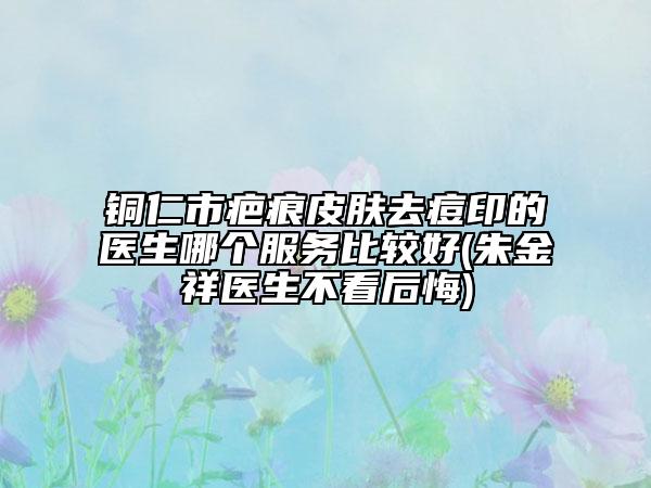 铜仁市疤痕皮肤去痘印的医生哪个服务比较好(朱金祥医生不看后悔)