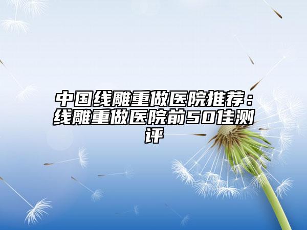 中国线雕重做医院推荐：线雕重做医院前50佳测评