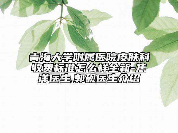 青海大学附属医院皮肤科收费标准怎么样全新-焦洋医生,郭砚医生介绍