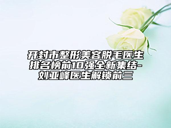 开封市整形美容脱毛医生排名榜前10强全新集结-刘亚峰医生解锁前三