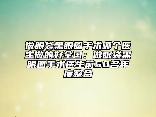 做眼袋黑眼圈手术哪个医生做的好全国：做眼袋黑眼圈手术医生前50名年度整合
