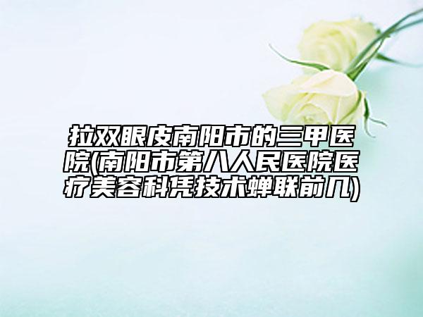 拉双眼皮南阳市的三甲医院(南阳市第八人民医院医疗美容科凭技术蝉联前几)