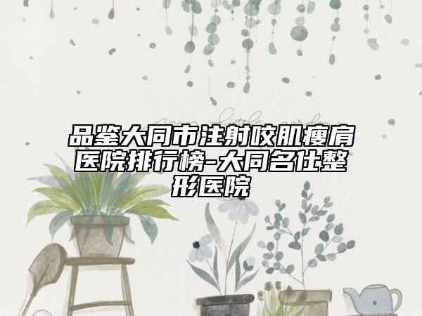 品鉴大同市注射咬肌瘦肩医院排行榜-大同名仕整形医院