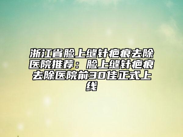 浙江省脸上缝针疤痕去除医院推荐：脸上缝针疤痕去除医院前30佳正式上线
