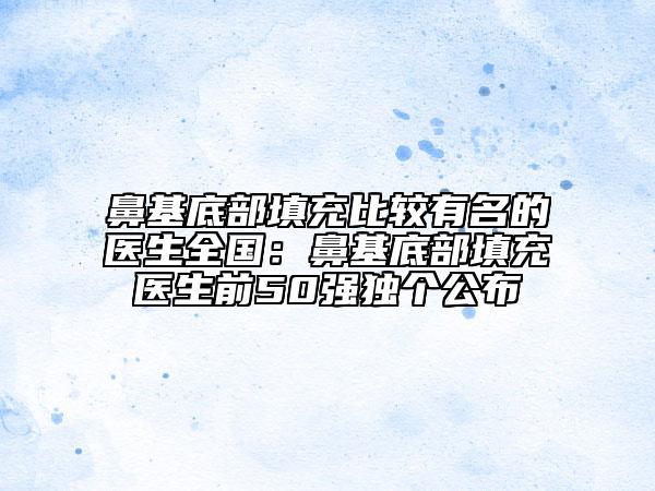 鼻基底部填充比较有名的医生全国：鼻基底部填充医生前50强独个公布