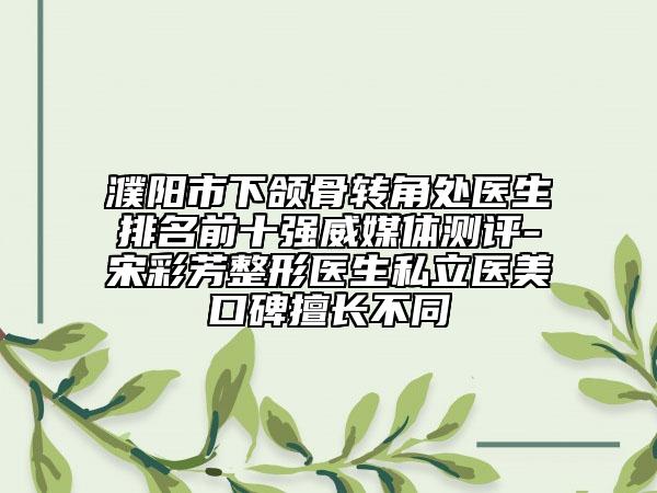 濮阳市下颌骨转角处医生排名前十强威媒体测评-宋彩芳整形医生私立医美口碑擅长不同