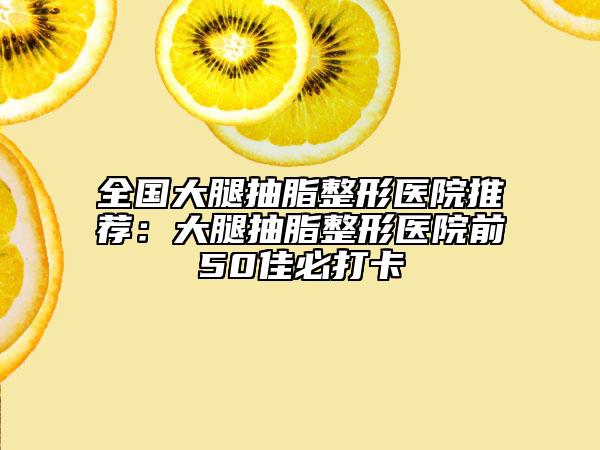 全国大腿抽脂整形医院推荐：大腿抽脂整形医院前50佳必打卡