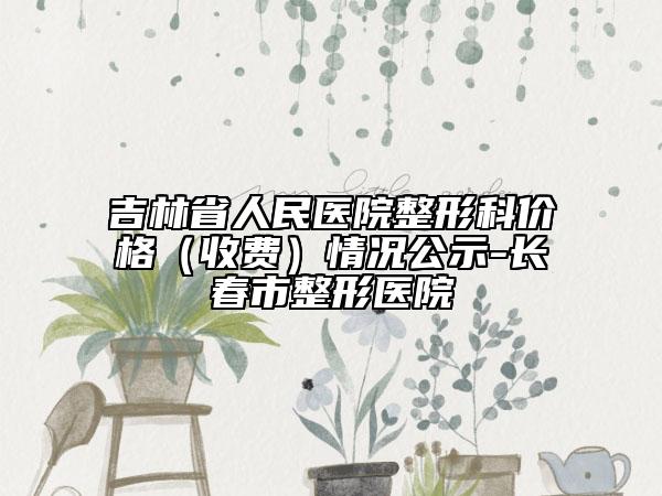 吉林省人民医院整形科价格（收费）情况公示-长春市整形医院