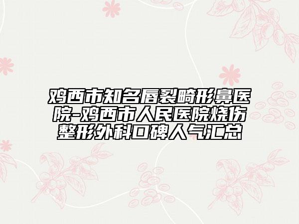 鸡西市知名唇裂畸形鼻医院-鸡西市人民医院烧伤整形外科口碑人气汇总