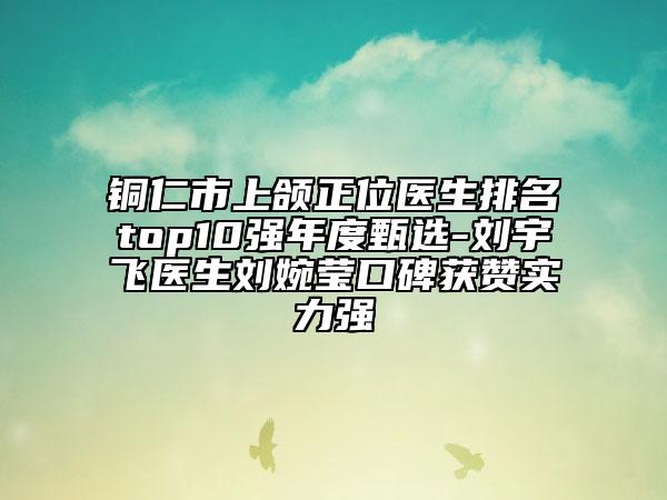 铜仁市上颌正位医生排名top10强年度甄选-刘宇飞医生刘婉莹口碑获赞实力强