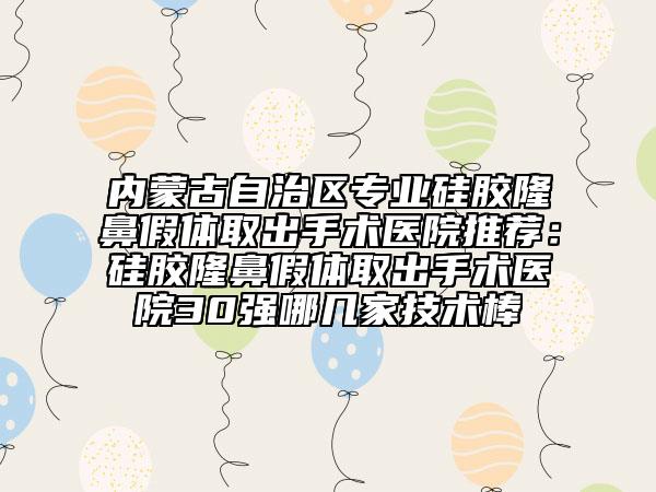 内蒙古自治区专业硅胶隆鼻假体取出手术医院推荐：硅胶隆鼻假体取出手术医院30强哪几家技术棒