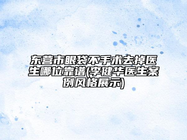 东营市眼袋不手术去掉医生哪位靠谱(李健华医生案例风格展示)