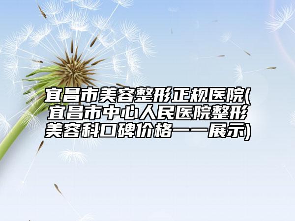 宜昌市美容整形正规医院(宜昌市中心人民医院整形美容科口碑价格一一展示)