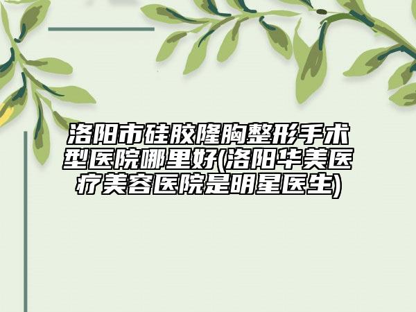 洛阳市硅胶隆胸整形手术型医院哪里好(洛阳华美医疗美容医院是明星医生)