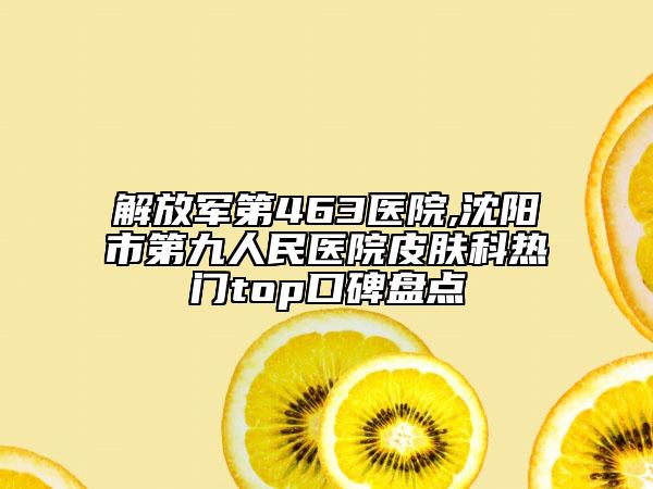解放军第463医院,沈阳市第九人民医院皮肤科热门top口碑盘点