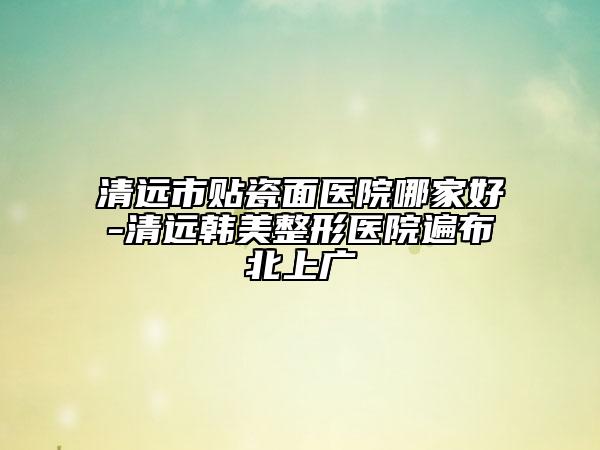 清远市贴瓷面医院哪家好-清远韩美整形医院遍布北上广