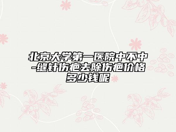 北京大学第一医院中不中-缝针伤疤去除伤疤价格多少钱呢