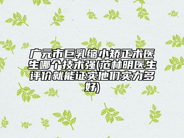 广元市巨乳缩小矫正术医生哪个技术强(范林明医生评价就能证实他们实力多好)