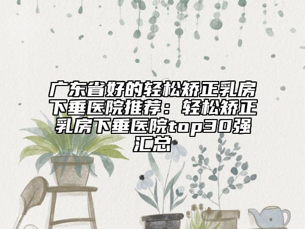 广东省好的轻松矫正乳房下垂医院推荐：轻松矫正乳房下垂医院top30强汇总