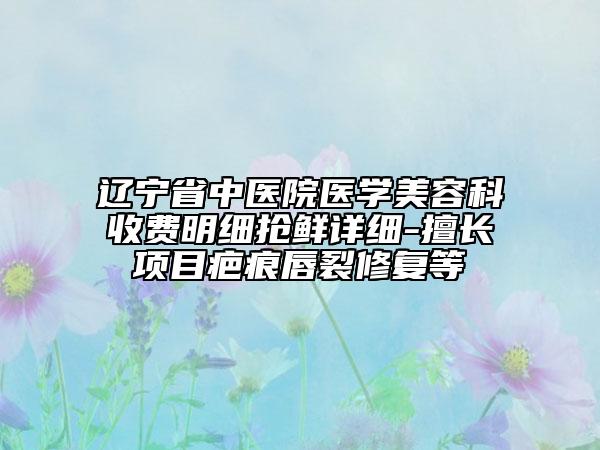 辽宁省中医院医学美容科收费明细抢鲜详细-擅长项目疤痕唇裂修复等