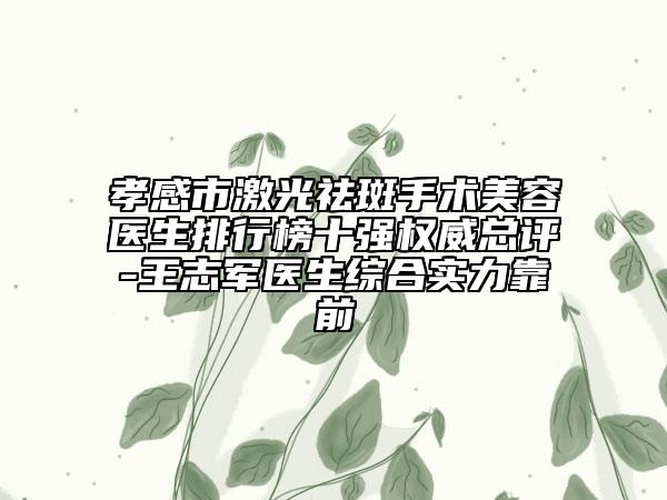 孝感市激光祛斑手术美容医生排行榜十强权威总评-王志军医生综合实力靠前