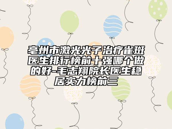 亳州市激光光子治疗雀斑医生排行榜前十强哪个做的好-毛志翔院长医生稳居实力榜前三