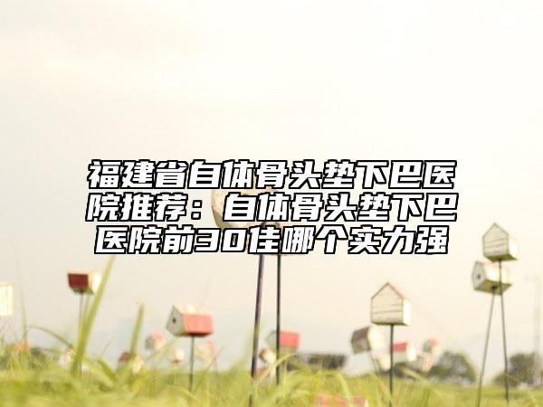福建省自体骨头垫下巴医院推荐：自体骨头垫下巴医院前30佳哪个实力强