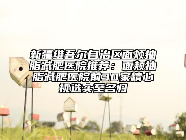 新疆维吾尔自治区面颊抽脂减肥医院推荐：面颊抽脂减肥医院前30家精心挑选实至名归