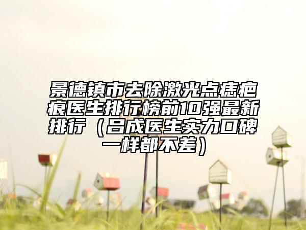 景德镇市去除激光点痣疤痕医生排行榜前10强最新排行（吕成医生实力口碑一样都不差）