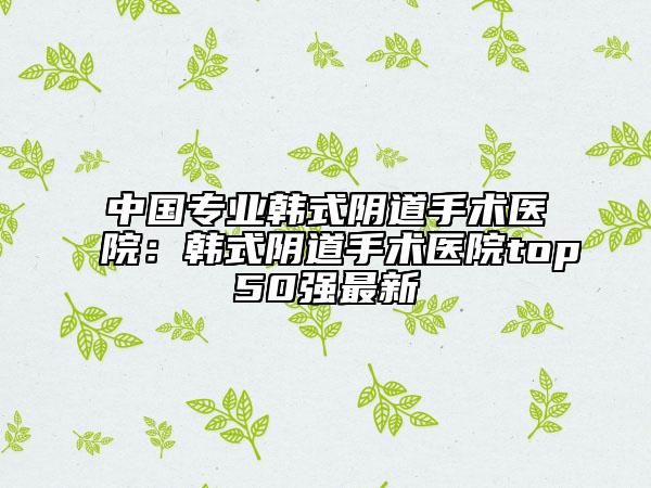 中国专业韩式阴道手术医院：韩式阴道手术医院top50强最新