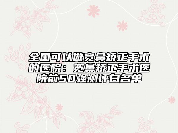 全国可以做宽鼻矫正手术的医院：宽鼻矫正手术医院前50强测评白名单