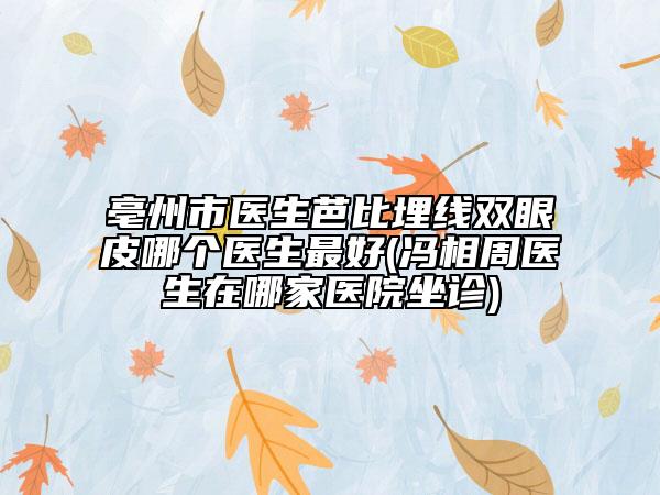 亳州市医生芭比埋线双眼皮哪个医生最好(冯相周医生在哪家医院坐诊)