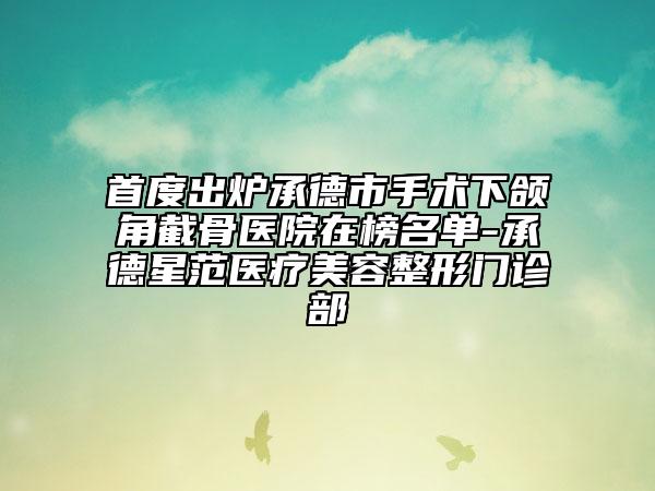首度出炉承德市手术下颌角截骨医院在榜名单-承德星范医疗美容整形门诊部