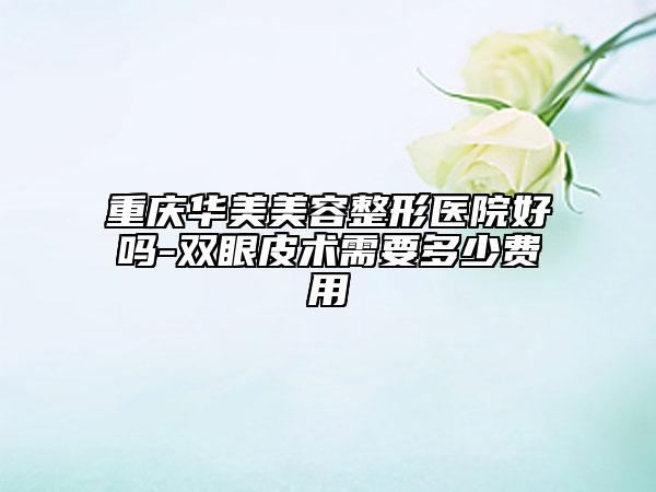 重庆华美美容整形医院好吗-双眼皮术需要多少费用