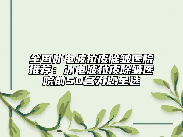 全国冰电波拉皮除皱医院推荐：冰电波拉皮除皱医院前50名为您星选