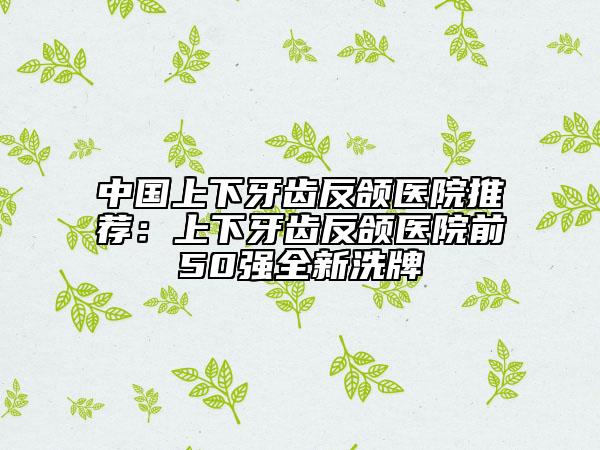 中国上下牙齿反颌医院推荐：上下牙齿反颌医院前50强全新洗牌