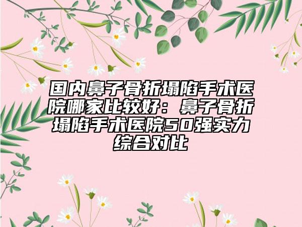 国内鼻子骨折塌陷手术医院哪家比较好：鼻子骨折塌陷手术医院50强实力综合对比
