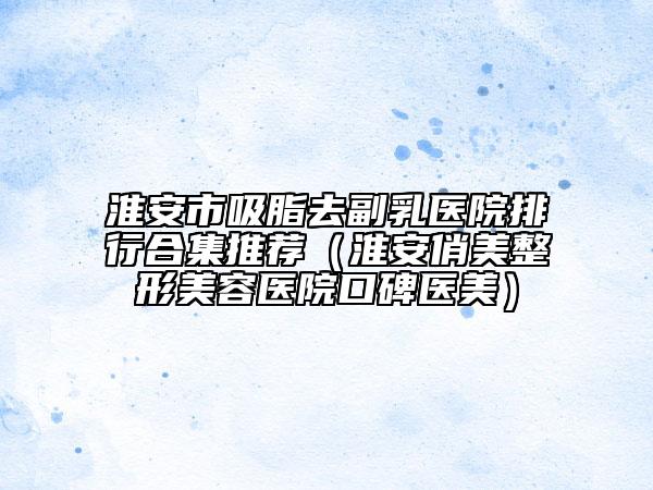 淮安市吸脂去副乳医院排行合集推荐（淮安俏美整形美容医院口碑医美）
