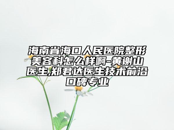 海南省海口人民医院整形美容科怎么样啊-黄谢山医生,郑君达医生技术前沿口碑专业