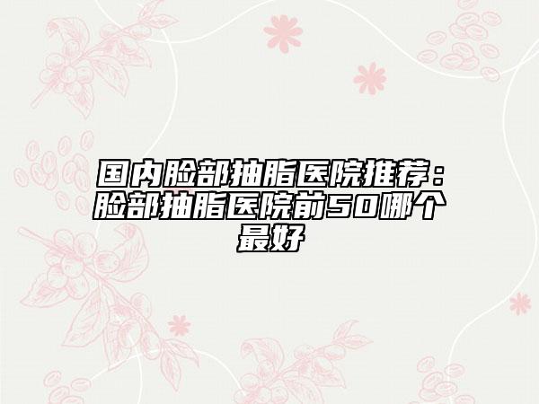 国内脸部抽脂医院推荐：脸部抽脂医院前50哪个最好