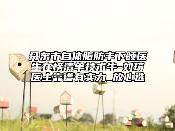丹东市自体脂肪丰下颌医生在榜清单技术牛-刘琦医生靠谱有实力_放心选